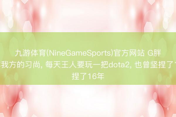 九游体育(NineGameSports)官方网站 G胖流露我方的习尚， 每天王人要玩一把dota2， 也曾坚捏了16年