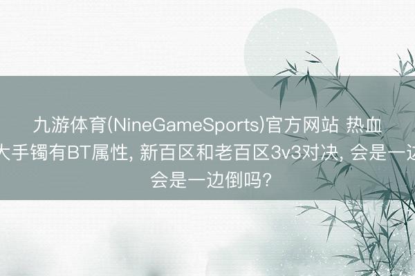 九游体育(NineGameSports)官方网站 热血传说: 大手镯有BT属性， 新百区和老百区3v3对决， 会是一边倒吗?
