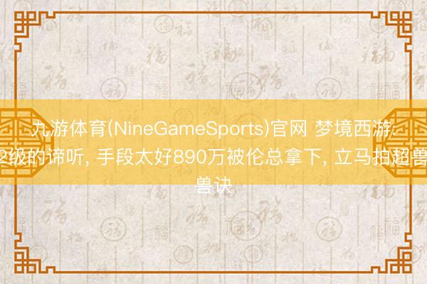 九游体育(NineGameSports)官网 梦境西游: 22级的谛听， 手段太好890万被伦总拿下， 立马拍超兽诀