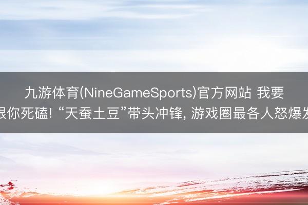 九游体育(NineGameSports)官方网站 我要跟你死磕! “天蚕土豆”带头冲锋， 游戏圈最各人怒爆发