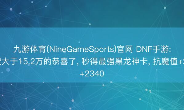 九游体育(NineGameSports)官网 DNF手游: 抗魔大于15.2万的恭喜了， 秒得最强黑龙神卡， 抗魔值+2340