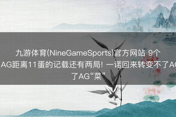 九游体育(NineGameSports)官方网站 9个蛋了， AG距离11蛋的记载还有两局! 一诺回来转变不了AG“菜”