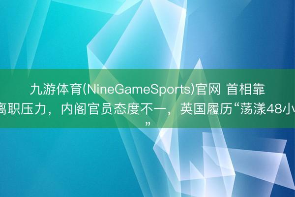 九游体育(NineGameSports)官网 首相靠近离职压力，内阁官员态度不一，英国履历“荡漾48小时”