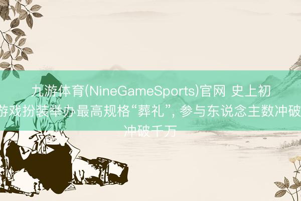 九游体育(NineGameSports)官网 史上初度， 游戏扮装举办最高规格“葬礼”， 参与东说念主数冲破千万