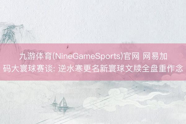 九游体育(NineGameSports)官网 网易加码大寰球赛谈: 逆水寒更名新寰球文牍全盘重作念