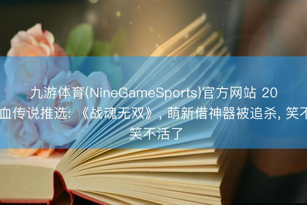 九游体育(NineGameSports)官方网站 2026热血传说推选: 《战魂无双》， 萌新借神器被追杀， 笑不活了