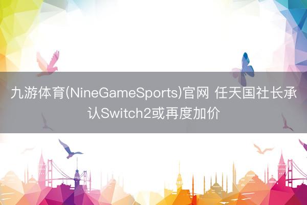 九游体育(NineGameSports)官网 任天国社长承认Switch2或再度加价