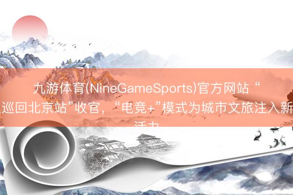九游体育(NineGameSports)官方网站 “丧胆巡回北京站”收官，“电竞+”模式为城市文旅注入新活力