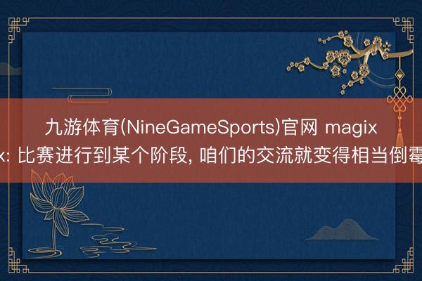 九游体育(NineGameSports)官网 magixx: 比赛进行到某个阶段， 咱们的交流就变得相当倒霉