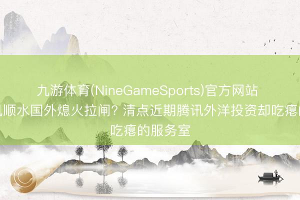 九游体育(NineGameSports)官方网站 国内顺风顺水国外熄火拉闸? 清点近期腾讯外洋投资却吃瘪的服务室
