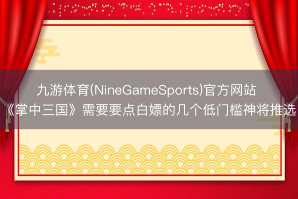 九游体育(NineGameSports)官方网站 《掌中三国》需要要点白嫖的几个低门槛神将推选
