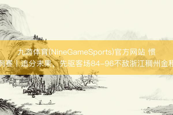 九游体育(NineGameSports)官方网站 惯例赛丨追分未果，先驱客场84-96不敌浙江稠州金租