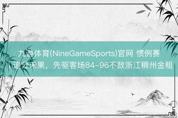 九游体育(NineGameSports)官网 惯例赛丨追分未果，先驱客场84-96不敌浙江稠州金租