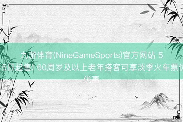 九游体育(NineGameSports)官方网站 5月15日起售! 60周岁及以上老年搭客可享淡季火车票优惠