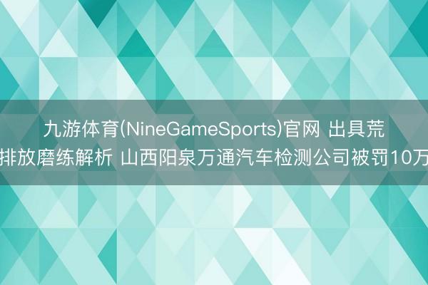 九游体育(NineGameSports)官网 出具荒谬排放磨练解析 山西阳泉万通汽车检测公司被罚10万元