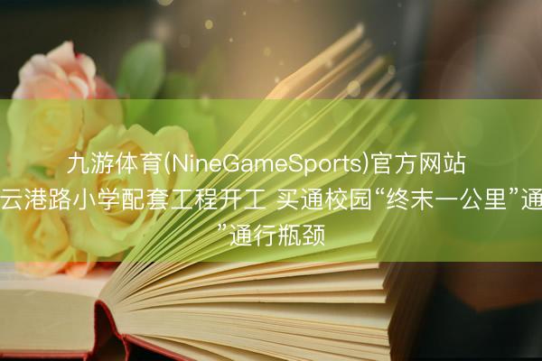 九游体育(NineGameSports)官方网站 青岛连云港路小学配套工程开工 买通校园“终末一公里”通行瓶颈