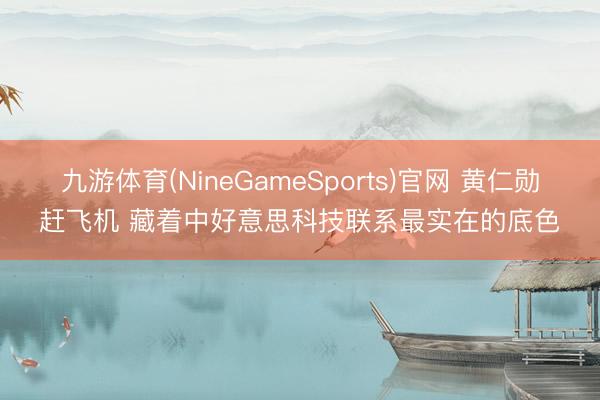 九游体育(NineGameSports)官网 黄仁勋赶飞机 藏着中好意思科技联系最实在的底色