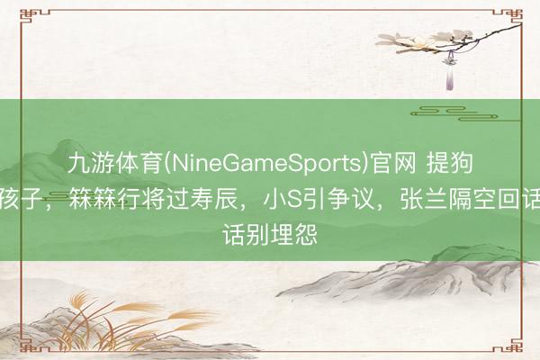 九游体育(NineGameSports)官网 提狗齐不提孩子，箖箖行将过寿辰，小S引争议，张兰隔空回话别埋怨