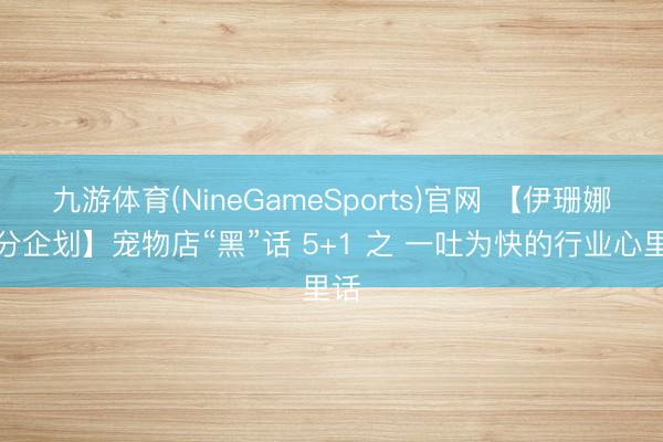 九游体育(NineGameSports)官网 【伊珊娜十分企划】宠物店“黑”话 5+1 之 一吐为快的行业心里话