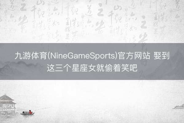 九游体育(NineGameSports)官方网站 娶到这三个星座女就偷着笑吧