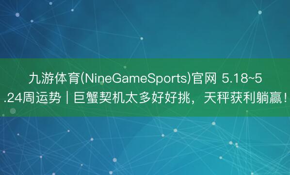 九游体育(NineGameSports)官网 5.18~5.24周运势 | 巨蟹契机太多好好挑，天秤获利躺赢！