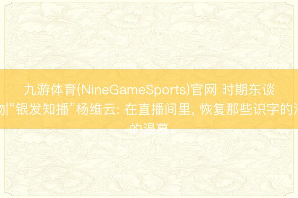 九游体育(NineGameSports)官网 时期东谈主物|“银发知播”杨维云: 在直播间里， 恢复那些识字的渴慕
