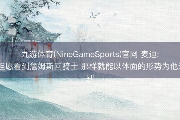 九游体育(NineGameSports)官网 麦迪: 我但愿看到詹姆斯回骑士 那样就能以体面的形势为他送别