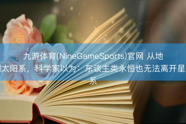 九游体育(NineGameSports)官网 从地球到太阳系，科学家以为：东谈主类永恒也无法离开星河系