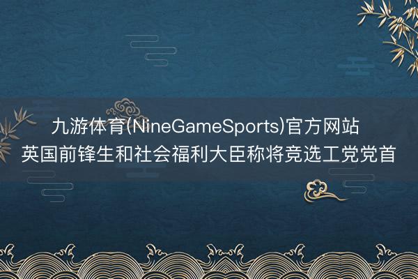 九游体育(NineGameSports)官方网站 英国前锋生和社会福利大臣称将竞选工党党首