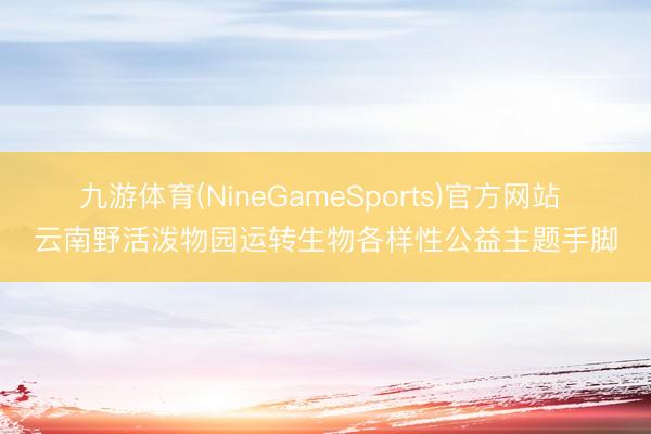 九游体育(NineGameSports)官方网站 云南野活泼物园运转生物各样性公益主题手脚