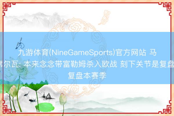 九游体育(NineGameSports)官方网站 马尔科·席尔瓦: 本来念念带富勒姆杀入欧战 刻下关节是复盘本赛季