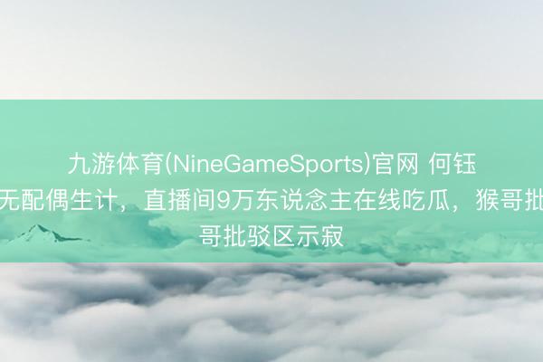 九游体育(NineGameSports)官网 何钰欣自曝早无配偶生计，直播间9万东说念主在线吃瓜，猴哥批驳区示寂