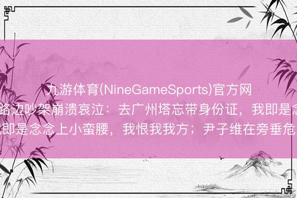 九游体育(NineGameSports)官方网站 徐冬冬与老公尹子维在路边吵架崩溃哀泣：去广州塔忘带身份证，我即是念念上小蛮腰，我恨我我方；尹子维在旁垂危到磕巴，用英文劝慰