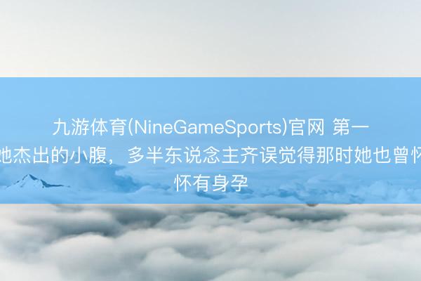 九游体育(NineGameSports)官网 第一眼看见她杰出的小腹，多半东说念主齐误觉得那时她也曾怀有身孕
