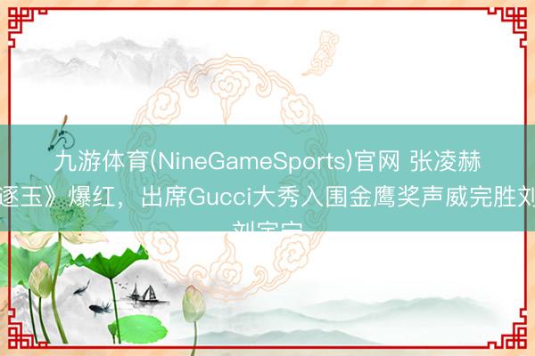 九游体育(NineGameSports)官网 张凌赫凭《逐玉》爆红，出席Gucci大秀入围金鹰奖声威完胜刘宇宁