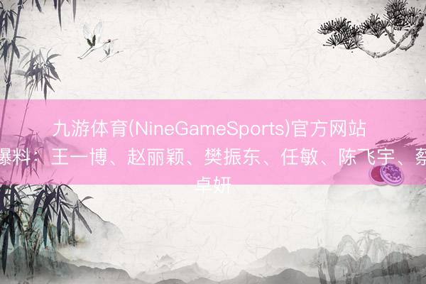 九游体育(NineGameSports)官方网站 八卦爆料：王一博、赵丽颖、樊振东、任敏、陈飞宇、蔡卓妍
