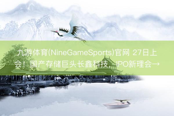 九游体育(NineGameSports)官网 27日上会！国产存储巨头长鑫科技，IPO新理会→