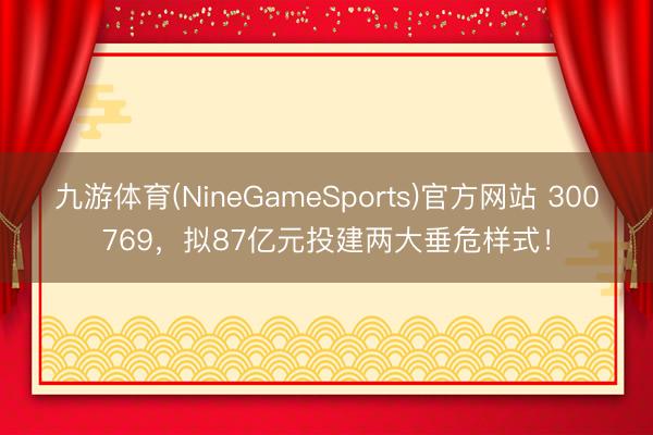 九游体育(NineGameSports)官方网站 300769，拟87亿元投建两大垂危样式！