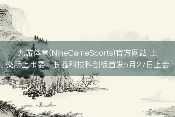九游体育(NineGameSports)官方网站 上交所上市委：长鑫科技科创板首发5月27日上会