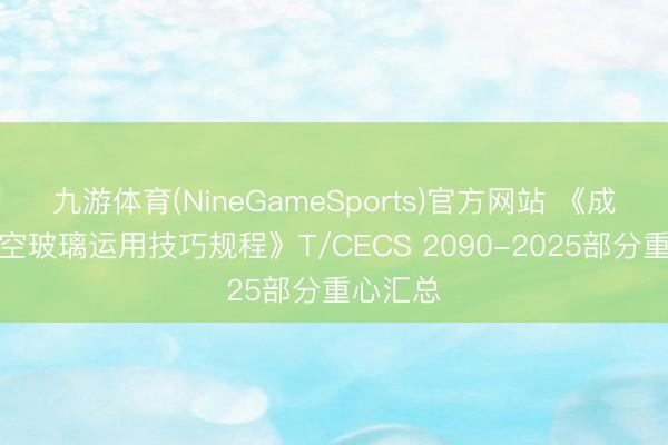 九游体育(NineGameSports)官方网站 《成就用真空玻璃运用技巧规程》T/CECS 2090-2025部分重心汇总