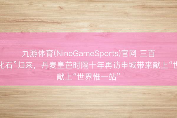 九游体育(NineGameSports)官网 三百年芭蕾“活化石”归来，丹麦皇芭时隔十年再访申城带来献上“世界惟一站”