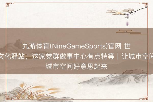 九游体育(NineGameSports)官网 世界浴室变身文化驿站，这家党群做事中心有点特等｜让城市空间好意思起来