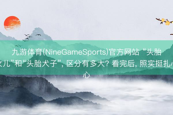 九游体育(NineGameSports)官方网站 “头胎女儿”和“头胎犬子”， 区分有多大? 看完后， 照实挺扎心