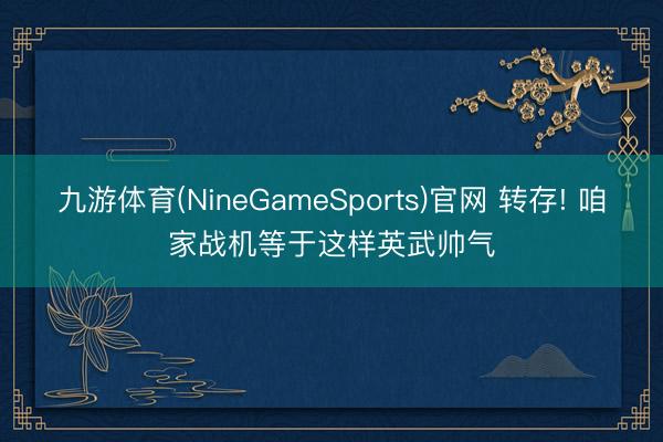 九游体育(NineGameSports)官网 转存! 咱家战机等于这样英武帅气
