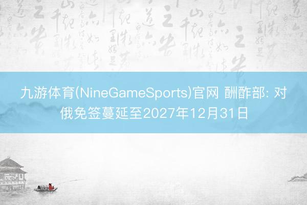 九游体育(NineGameSports)官网 酬酢部: 对俄免签蔓延至2027年12月31日