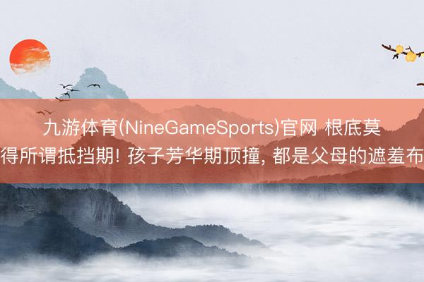 九游体育(NineGameSports)官网 根底莫得所谓抵挡期! 孩子芳华期顶撞, 都是父母的遮羞布