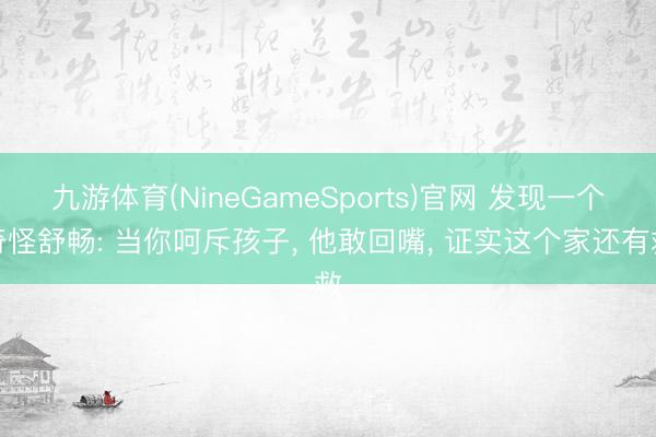 九游体育(NineGameSports)官网 发现一个奇怪舒畅: 当你呵斥孩子， 他敢回嘴， 证实这个家还有救