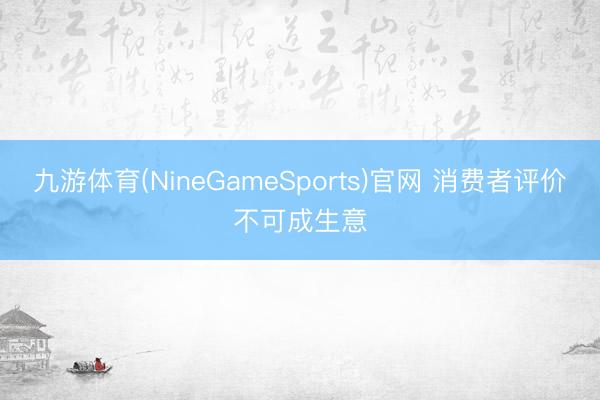 九游体育(NineGameSports)官网 消费者评价不可成生意
