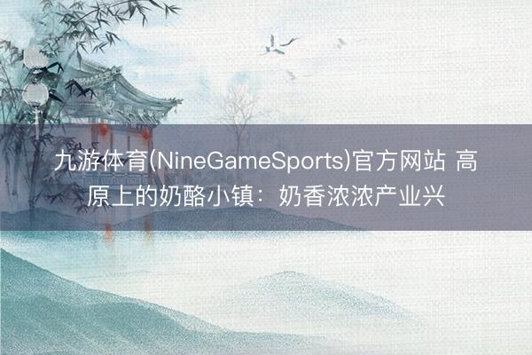 九游体育(NineGameSports)官方网站 高原上的奶酪小镇：奶香浓浓产业兴