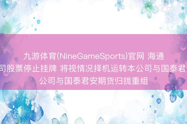 九游体育(NineGameSports)官网 海通期货: 拟央求公司股票停止挂牌 将视情况择机运转本公司与国泰君安期货归拢重组